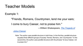Teacher Models
Example 1:
"Friends, Romans, Countrymen, lend me your ears;
I come to bury Caesar, not to praise him."
—William Shakespeare, The Tragedy of
Julius Caesar
Note: The author uses parallel structure in both lines. In the first line, parallel structure
equates three different groups of society: friends, Romans, and "countrymen." In the
second line, the author uses parallel structure with the phrases "to bury Caesar, not
to praise him."
 