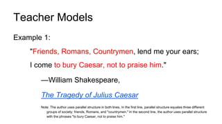 Teacher Models
Example 1:
"Friends, Romans, Countrymen, lend me your ears;
I come to bury Caesar, not to praise him."
—William Shakespeare,
The Tragedy of Julius Caesar
Note: The author uses parallel structure in both lines. In the first line, parallel structure equates three different
groups of society: friends, Romans, and "countrymen." In the second line, the author uses parallel structure
with the phrases "to bury Caesar, not to praise him."
 