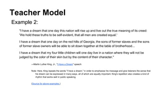 Teacher Model
Example 2:
"I have a dream that one day this nation will rise up and live out the true meaning of its creed:
'We hold these truths to be self-evident, that all men are created equal.'
I have a dream that one day on the red hills of Georgia, the sons of former slaves and the sons
of former slave owners will be able to sit down together at the table of brotherhood...
I have a dream that my four little children will one day live in a nation where they will not be
judged by the color of their skin but by the content of their character."
—Martin Luther King, Jr., "I Have a Dream" speech
Note: Here, King repeats the words "I have a dream," in order to emphasize his message and give listeners the sense that
his dream can be expressed in many ways, all of which are equally important. King's repetition also creates a kind of
rhythm that works well in public speaking.
(Source for above examples.)
 