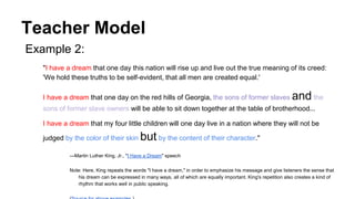 Teacher Model
Example 2:
"I have a dream that one day this nation will rise up and live out the true meaning of its creed:
'We hold these truths to be self-evident, that all men are created equal.'
I have a dream that one day on the red hills of Georgia, the sons of former slaves and the
sons of former slave owners will be able to sit down together at the table of brotherhood...
I have a dream that my four little children will one day live in a nation where they will not be
judged by the color of their skin but by the content of their character."
—Martin Luther King, Jr., "I Have a Dream" speech
Note: Here, King repeats the words "I have a dream," in order to emphasize his message and give listeners the sense that
his dream can be expressed in many ways, all of which are equally important. King's repetition also creates a kind of
rhythm that works well in public speaking.
 