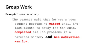 Group Work
Example 1 - Not Parallel:
The teacher said that he was a poor
student because he waited until the
last minute to study for the exam,
completed his lab problems in a
careless manner, and his motivation
was low.
 