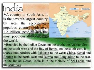 A country in South Asia. It 
is the seventh-largest country 
by area, the second-most 
populous country with over 
1.2 billion people, and the 
most populous democracy in 
the world. 
Bounded by the Indian Ocean on the south, the Arabian Sea 
on the south-west and the Bay of Bengal on the south-east, it 
shares land borders with Pakistan to the west; China, Nepal and 
Bhutan to the north-east; and Burma and Bangladesh to the east. 
In the Indian Ocean, India is in the vicinity of Sri Lanka and 
the Maldives. 
 