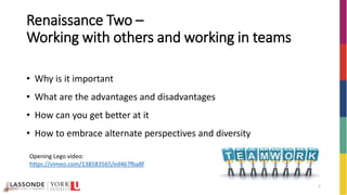 1
• Why is it important
• What are the advantages and disadvantages
• How can you get better at it
• How to embrace alternate perspectives and diversity
Renaissance Two –
Working with others and working in teams
Opening Lego video:
https://vimeo.com/138583565/ed467fba8f
 