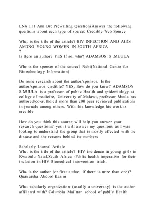 ENG 111 Ann Bib Prewriting QuestionsAnswer the following
questions about each type of source: Credible Web Source
What is the title of the article? HIV INFECTION AND AIDS
AMONG YOUNG WOMEN IN SOUTH AFRICA
?
Is there an author? YES If so, who? ADAMSON S .MUULA
Who is the sponsor of the source? Ncbi(National Centre for
Biotechnology Information)
Do some research about the author/sponsor. Is the
author/sponsor credible? YES, How do you know? ADAMSON
S MUULA is a professor of public Health and epidemiology at
college of medicine, University of Malawi, professor Muula has
authored/co-authored more than 200 peer reviewed publications
in journals among others. With this knowledge his work is
credible
How do you think this source will help you answer your
research questions? yes it will answer my questions as I was
looking to understand the group that is mostly affected with the
disease and the reasons behind the numbers
Scholarly Journal Article
What is the title of the article? HIV incidence in young girl s in
Kwa zulu Natal,South Africa -Public health imperative for their
inclusion in HIV Biomedical intervention trials.
Who is the author (or first author, if there is more than one)?
Quarraisha Abdool Karim
What scholarly organization (usually a university) is the author
affiliated with? Columbia Mailman school of public Health
 