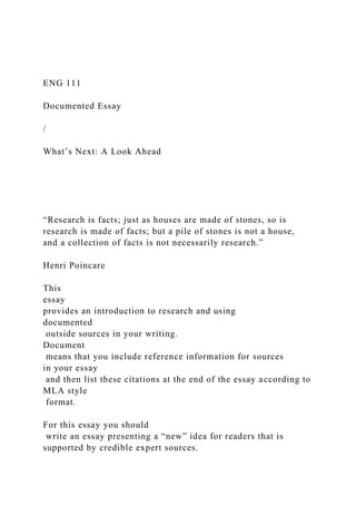 ENG 111
Documented Essay
/
What’s Next: A Look Ahead
“Research is facts; just as houses are made of stones, so is
research is made of facts; but a pile of stones is not a house,
and a collection of facts is not necessarily research.”
Henri Poincare
This
essay
provides an introduction to research and using
documented
outside sources in your writing.
Document
means that you include reference information for sources
in your essay
and then list these citations at the end of the essay according to
MLA style
format.
For this essay you should
write an essay presenting a “new” idea for readers that is
supported by credible expert sources.
 