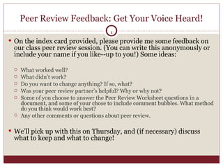 Peer Review Feedback: Get Your Voice Heard! On the index card provided, please provide me some feedback on our class peer review session. (You can write this anonymously or include your name if you like--up to you!) Some ideas: What worked well?  What didn’t work? Do you want to change anything? If so, what?  Was your peer review partner’s helpful? Why or why not? Some of you choose to answer the Peer Review Worksheet questions in a document, and some of your chose to include comment bubbles. What method do you think would work best?  Any other comments or questions about peer review.  We’ll pick up with this on Thursday, and (if necessary) discuss what to keep and what to change!  