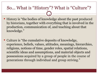 So... What  is  “History”? What  is  “Culture”? History  is “the bodies of knowledge about the past  produced   by   historians , together with everything that is involved in the production, communication of, and teaching about that knowledge.” Culture  is “the cumulative deposits of knowledge, experience, beliefs, values, attitudes, meanings, hierarchies, religions, notions of time, gender roles, spatial relations, scientific ideas and assumptions, and material objects and possessions  acquired by a group of people in the course of generations through individual and group striving .” 