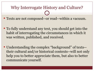Why  Interrogate History and Culture? Texts are not composed--or read--within a vacuum.  To fully understand any text, you should get into the habit of interrogating the circumstances in which it was written, published, and received. Understanding the complex “background” of texts--their cultural and/or historical contexts--will not only help you to better appreciate them, but also to better communicate yourself. 