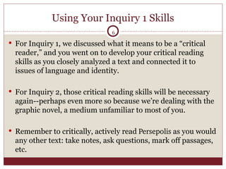 Using Your Inquiry 1 Skills For Inquiry 1, we discussed what it means to be a “critical reader,” and you went on to develop your critical reading skills as you closely analyzed a text and connected it to issues of language and identity. For Inquiry 2, those critical reading skills will be necessary again--perhaps even more so because we’re dealing with the graphic novel, a medium unfamiliar to most of you. Remember to critically, actively read  Persepolis  as you would any other text: take notes, ask questions, mark off passages, etc. 