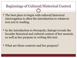 Beginnings of Cultural/Historical Context The best place to begin with cultural/historical interrogation is often the introduction to whatever text you’re reading. In the introduction to  Persepolis , Satrapi reveals the broader historical and cultural context of her memoir, as well as her purpose in writing this text. What are those contexts and her purpose? 