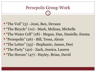 Persepolis  Group Work “The Veil” (3) - Jessi, Ben, Devaun “The Bicycle” (10) - Mark, Melissa, Michelle “The Water Cell” (18) - Megan, Dan, Danielle, Emma “Persepolis” (26) - Bill, Tessa, Alexis “The Letter” (33) - Stephanie, James, Desi “The Party” (40) - Zach, Jessica, Lauren “The Heroes” (47) - Hayley, Brian, David 