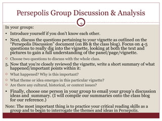 Persepolis  Group Discussion & Analysis In your groups: Introduce yourself if you don’t know each other. Next, discuss the questions pertaining to your vignette as outlined on the “Persepolis Discussion” document (on Bb & the class blog).  Focus on 4-5 questions to really dig into the vignette, looking at both the text and pictures to gain a full understanding of the panel/page/vignette. Choose two questions to discuss with the whole class. Now that you’re closely reviewed the vignette, write a short summary of what happened/important points within it:  What happened? Why is this important?  What theme or idea emerges in this particular vignette? Are there any cultural, historical, or context issues? Finally, choose one person in your group to email your group’s discussion ideas and  summary. (I will compile our summaries onto the class blog for our reference.)  Note:  The most important thing is to practice your critical reading skills as a group and to begin to interrogate the themes and ideas in  Persepolis .  