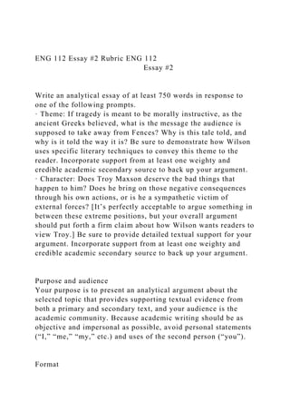 ENG 112 Essay #2 Rubric ENG 112
Essay #2
Write an analytical essay of at least 750 words in response to
one of the following prompts.
· Theme: If tragedy is meant to be morally instructive, as the
ancient Greeks believed, what is the message the audience is
supposed to take away from Fences? Why is this tale told, and
why is it told the way it is? Be sure to demonstrate how Wilson
uses specific literary techniques to convey this theme to the
reader. Incorporate support from at least one weighty and
credible academic secondary source to back up your argument.
· Character: Does Troy Maxson deserve the bad things that
happen to him? Does he bring on those negative consequences
through his own actions, or is he a sympathetic victim of
external forces? [It’s perfectly acceptable to argue something in
between these extreme positions, but your overall argument
should put forth a firm claim about how Wilson wants readers to
view Troy.] Be sure to provide detailed textual support for your
argument. Incorporate support from at least one weighty and
credible academic secondary source to back up your argument.
Purpose and audience
Your purpose is to present an analytical argument about the
selected topic that provides supporting textual evidence from
both a primary and secondary text, and your audience is the
academic community. Because academic writing should be as
objective and impersonal as possible, avoid personal statements
(“I,” “me,” “my,” etc.) and uses of the second person (“you”).
Format
 