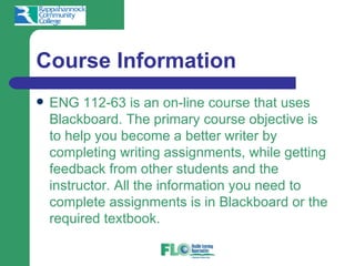 Course Information
   ENG 112-63 is an on-line course that uses
    Blackboard. The primary course objective is
    to help you become a better writer by
    completing writing assignments, while getting
    feedback from other students and the
    instructor. All the information you need to
    complete assignments is in Blackboard or the
    required textbook.
 