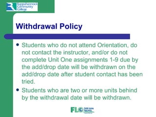 Withdrawal Policy

   Students who do not attend Orientation, do
    not contact the instructor, and/or do not
    complete Unit One assignments 1-9 due by
    the add/drop date will be withdrawn on the
    add/drop date after student contact has been
    tried.
   Students who are two or more units behind
    by the withdrawal date will be withdrawn.
 