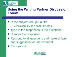 Using the Writing Partner Discussion
Forum

   In the subject line, put a title.
    –   Evaluation of Joe’s paper by Jane.
   Type in the responses to the questions.
   Number the responses.
   Respond to all questions and make at least
    one suggestion for improvement.
   Click submit.
 