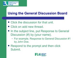 Using the General Discussion Board

   Click the discussion for that unit.
   Click on add new thread.
   In the subject line, put Response to General
    Discussion (#) by (your name).
    –   For example, Response to General Discussion #1
        by John Doe.
   Respond to the prompt and then click
    Submit.
 
