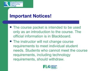 Important Notices!

   The course packet is intended to be used
    only as an introduction to the course. The
    official information is in Blackboard.
   The instructor will not change course
    requirements to meet individual student
    needs. Students who cannot meet the course
    requirements, including technology
    requirements, should withdraw.
 