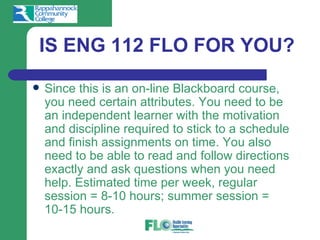 IS ENG 112 FLO FOR YOU?
   Since this is an on-line Blackboard course,
    you need certain attributes. You need to be
    an independent learner with the motivation
    and discipline required to stick to a schedule
    and finish assignments on time. You also
    need to be able to read and follow directions
    exactly and ask questions when you need
    help. Estimated time per week, regular
    session = 8-10 hours; summer session =
    10-15 hours.
 