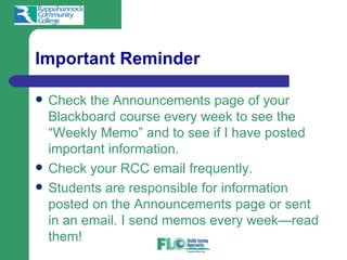 Important Reminder

   Check the Announcements page of your
    Blackboard course every week to see the
    “Weekly Memo” and to see if I have posted
    important information.
   Check your RCC email frequently.
   Students are responsible for information
    posted on the Announcements page or sent
    in an email. I send memos every week—read
    them!
 