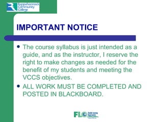 IMPORTANT NOTICE

   The course syllabus is just intended as a
    guide, and as the instructor, I reserve the
    right to make changes as needed for the
    benefit of my students and meeting the
    VCCS objectives.
   ALL WORK MUST BE COMPLETED AND
    POSTED IN BLACKBOARD.
 