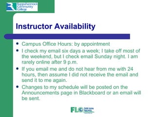 Instructor Availability

   Campus Office Hours: by appointment
   I check my email six days a week; I take off most of
    the weekend, but I check email Sunday night. I am
    rarely online after 9 p.m.
   If you email me and do not hear from me with 24
    hours, then assume I did not receive the email and
    send it to me again.
   Changes to my schedule will be posted on the
    Announcements page in Blackboard or an email will
    be sent.
 