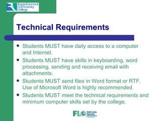 Technical Requirements

   Students MUST have daily access to a computer
    and Internet.
   Students MUST have skills in keyboarding, word
    processing, sending and receiving email with
    attachments.
   Students MUST send files in Word format or RTF.
    Use of Microsoft Word is highly recommended.
   Students MUST meet the technical requirements and
    minimum computer skills set by the college.
 