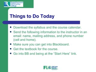 Things to Do Today

   Download the syllabus and the course calendar.
   Send the following information to the instructor in an
    email: name, mailing address, and phone number
    (cell and home).
   Make sure you can get into Blackboard.
   Get the textbook for the course.
   Go into BB and being at the “Start Here” link.
 