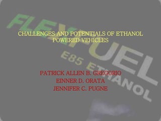 CHALLENGES AND POTENTIALS OF ETHANOL
POWERED VEHICLES
PATRICK ALLEN B. GREGORIO
EINNER D. ORATA
JENNIFER C. PUGNE
 