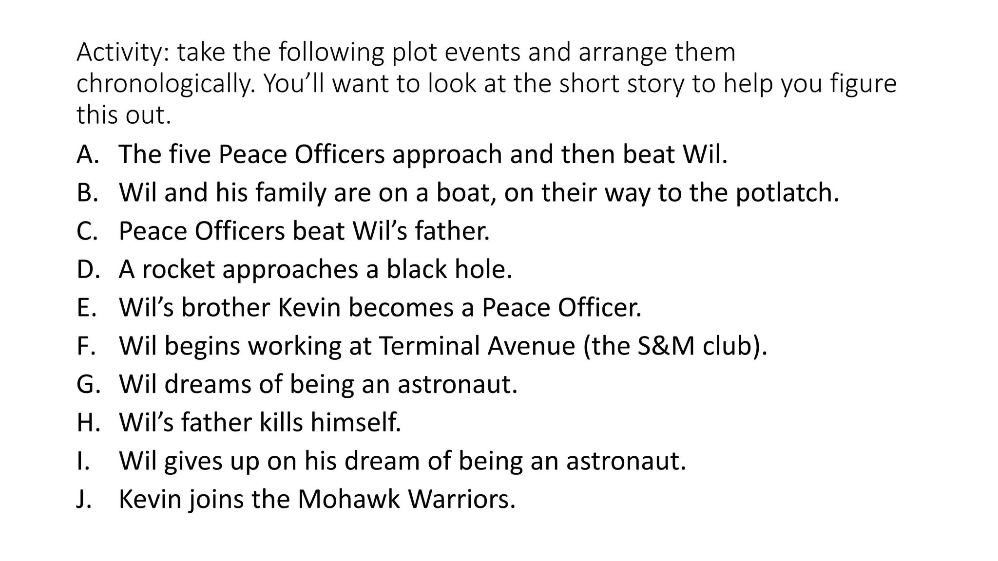 Activity: take the following plot events and arrange them
chronologically. You’ll want to look at the short story to help you figure
this out.
A. The five Peace Officers approach and then beat Wil.
B. Wil and his family are on a boat, on their way to the potlatch.
C. Peace Officers beat Wil’s father.
D. A rocket approaches a black hole.
E. Wil’s brother Kevin becomes a Peace Officer.
F. Wil begins working at Terminal Avenue (the S&M club).
G. Wil dreams of being an astronaut.
H. Wil’s father kills himself.
I. Wil gives up on his dream of being an astronaut.
J. Kevin joins the Mohawk Warriors.
 