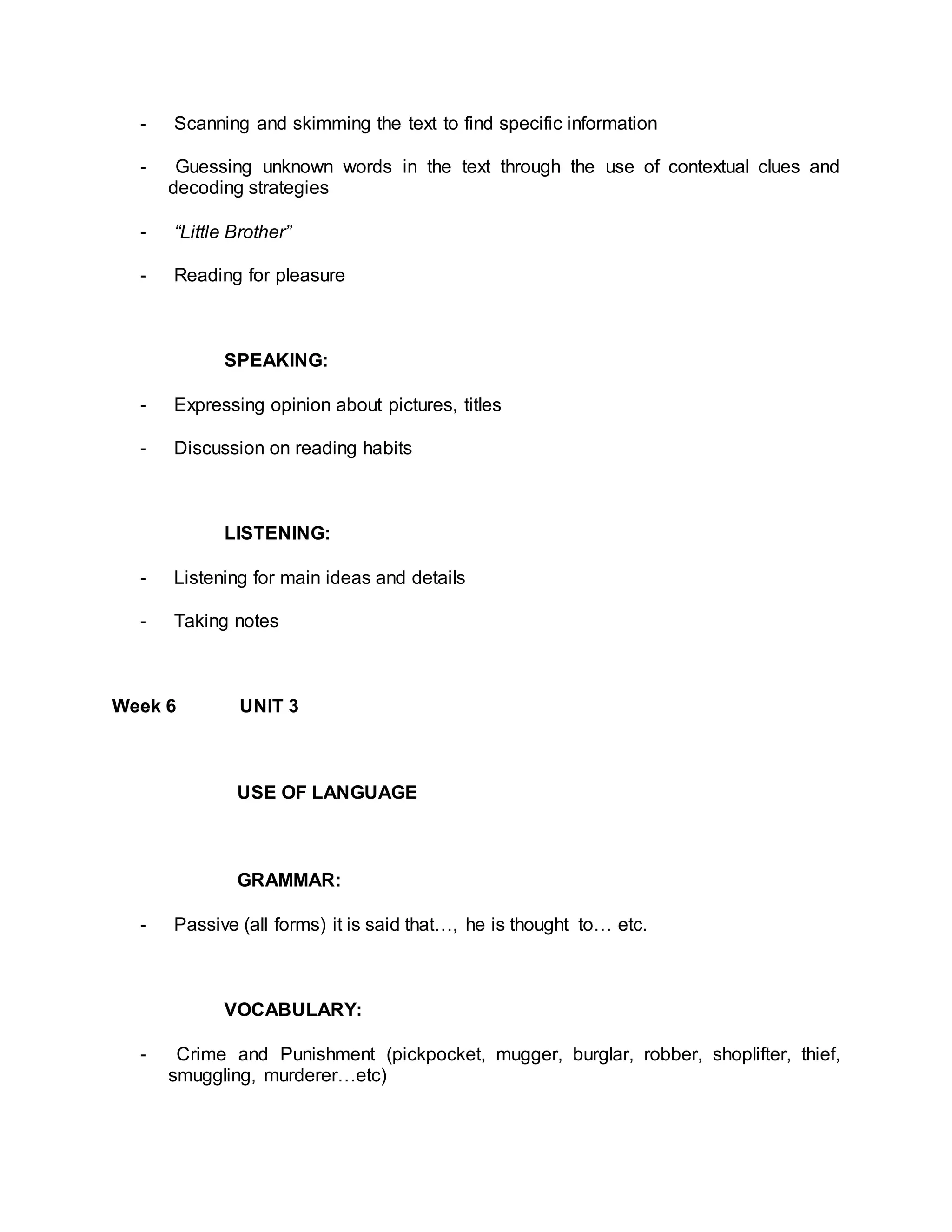 - Scanning and skimming the text to find specific information 
- Guessing unknown words in the text through the use of contextual clues and 
decoding strategies 
- “Little Brother” 
- Reading for pleasure 
SPEAKING: 
- Expressing opinion about pictures, titles 
- Discussion on reading habits 
LISTENING: 
- Listening for main ideas and details 
- Taking notes 
Week 6 UNIT 3 
USE OF LANGUAGE 
GRAMMAR: 
- Passive (all forms) it is said that…, he is thought to… etc. 
VOCABULARY: 
- Crime and Punishment (pickpocket, mugger, burglar, robber, shoplifter, thief, 
smuggling, murderer…etc) 
 