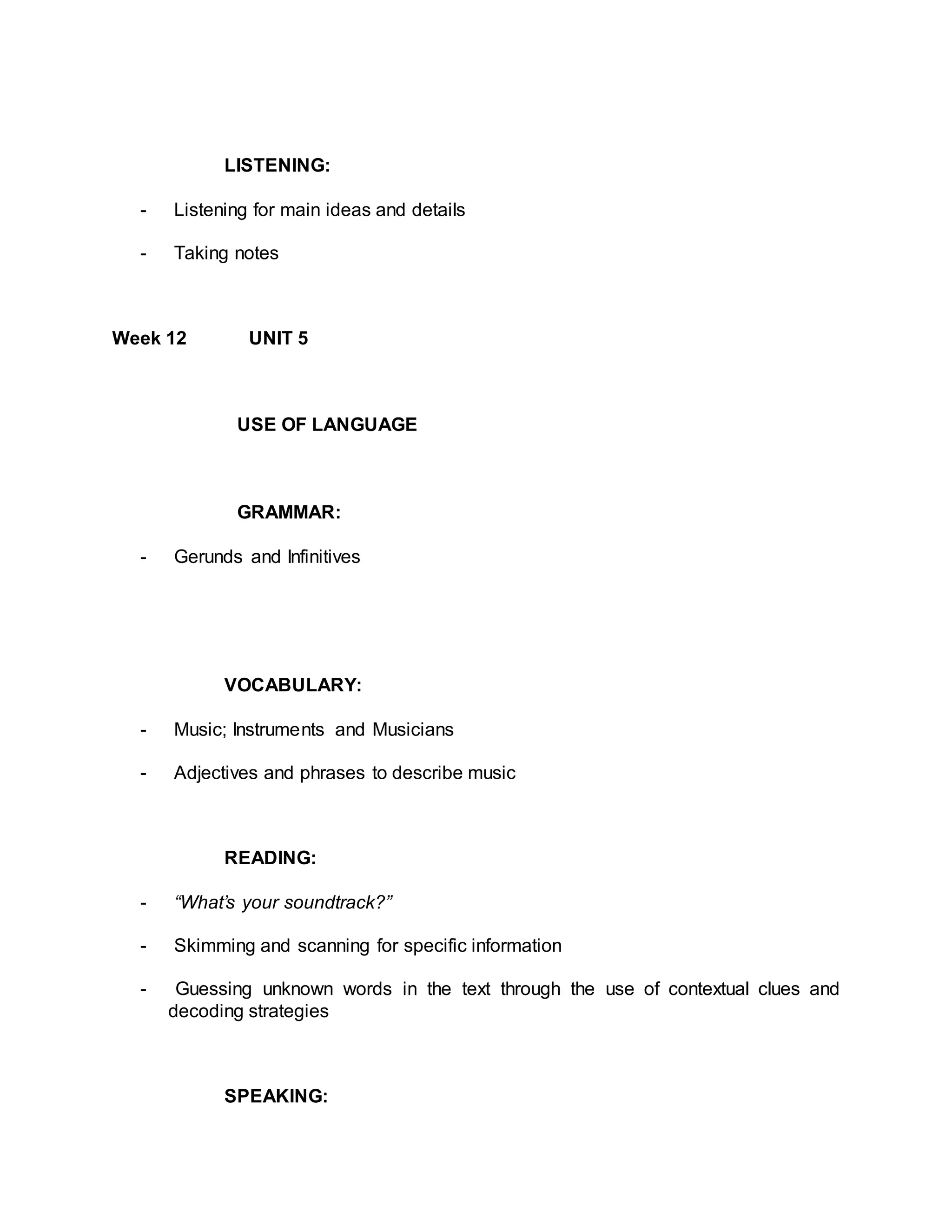 LISTENING: 
- Listening for main ideas and details 
- Taking notes 
Week 12 UNIT 5 
USE OF LANGUAGE 
GRAMMAR: 
- Gerunds and Infinitives 
VOCABULARY: 
- Music; Instruments and Musicians 
- Adjectives and phrases to describe music 
READING: 
- “What’s your soundtrack?” 
- Skimming and scanning for specific information 
- Guessing unknown words in the text through the use of contextual clues and 
decoding strategies 
SPEAKING: 
 