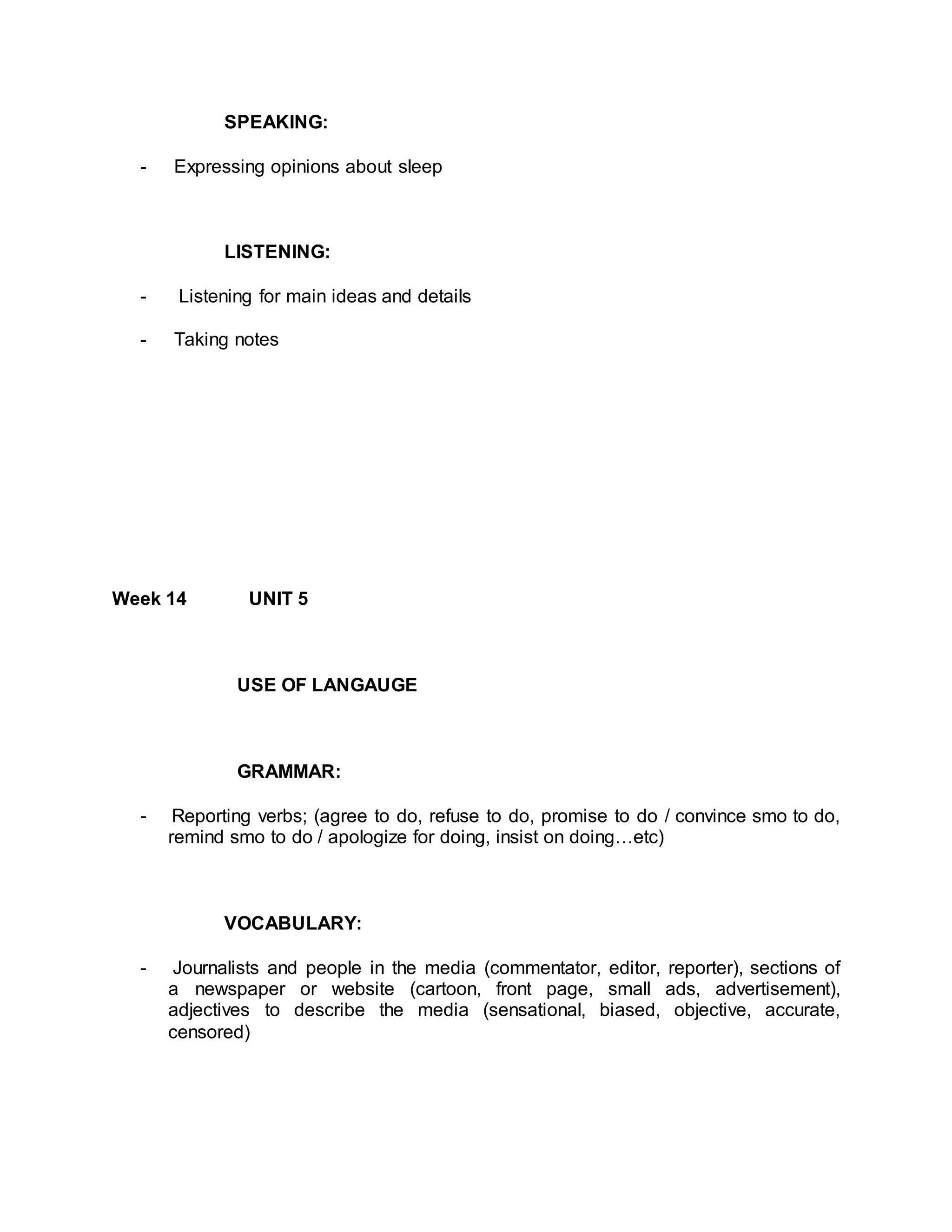 SPEAKING: 
- Expressing opinions about sleep 
LISTENING: 
- Listening for main ideas and details 
- Taking notes 
Week 14 UNIT 5 
USE OF LANGAUGE 
GRAMMAR: 
- Reporting verbs; (agree to do, refuse to do, promise to do / convince smo to do, 
remind smo to do / apologize for doing, insist on doing…etc) 
VOCABULARY: 
- Journalists and people in the media (commentator, editor, reporter), sections of 
a newspaper or website (cartoon, front page, small ads, advertisement), 
adjectives to describe the media (sensational, biased, objective, accurate, 
censored) 
 