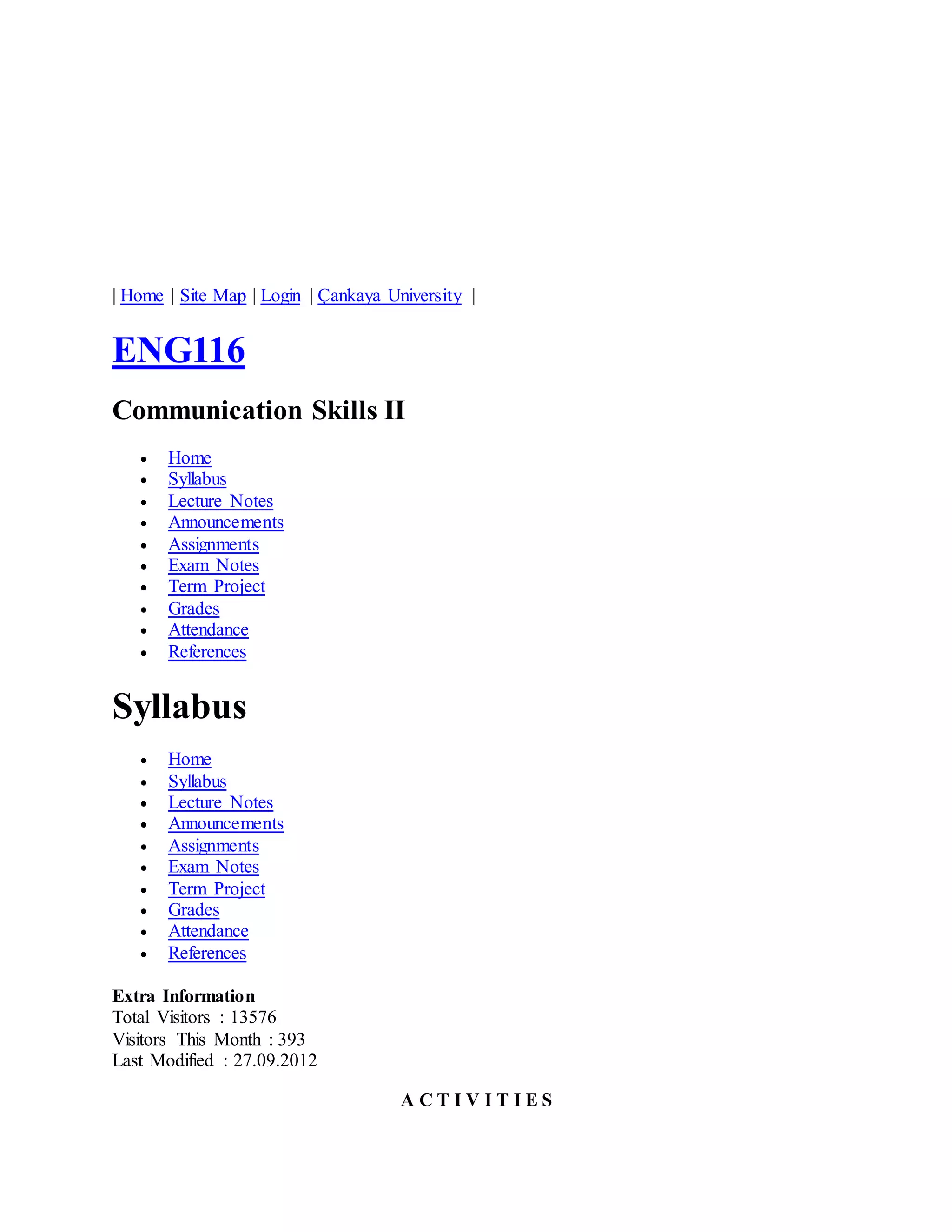 | Home | Site Map | Login | Çankaya University | 
ENG116 
Communication Skills II 
 Home 
 Syllabus 
 Lecture Notes 
 Announcements 
 Assignments 
 Exam Notes 
 Term Project 
 Grades 
 Attendance 
 References 
Syllabus 
 Home 
 Syllabus 
 Lecture Notes 
 Announcements 
 Assignments 
 Exam Notes 
 Term Project 
 Grades 
 Attendance 
 References 
Extra Information 
Total Visitors : 13576 
Visitors This Month : 393 
Last Modified : 27.09.2012 
A C T I V I T I E S 
 