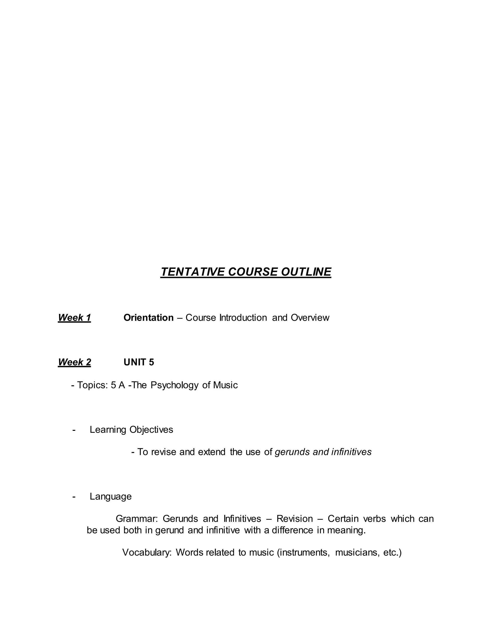TENTATIVE COURSE OUTLINE 
Week 1 Orientation – Course Introduction and Overview 
Week 2 UNIT 5 
- Topics: 5 A -The Psychology of Music 
- Learning Objectives 
- To revise and extend the use of gerunds and infinitives 
- Language 
Grammar: Gerunds and Infinitives – Revision – Certain verbs which can 
be used both in gerund and infinitive with a difference in meaning. 
Vocabulary: Words related to music (instruments, musicians, etc.) 
 