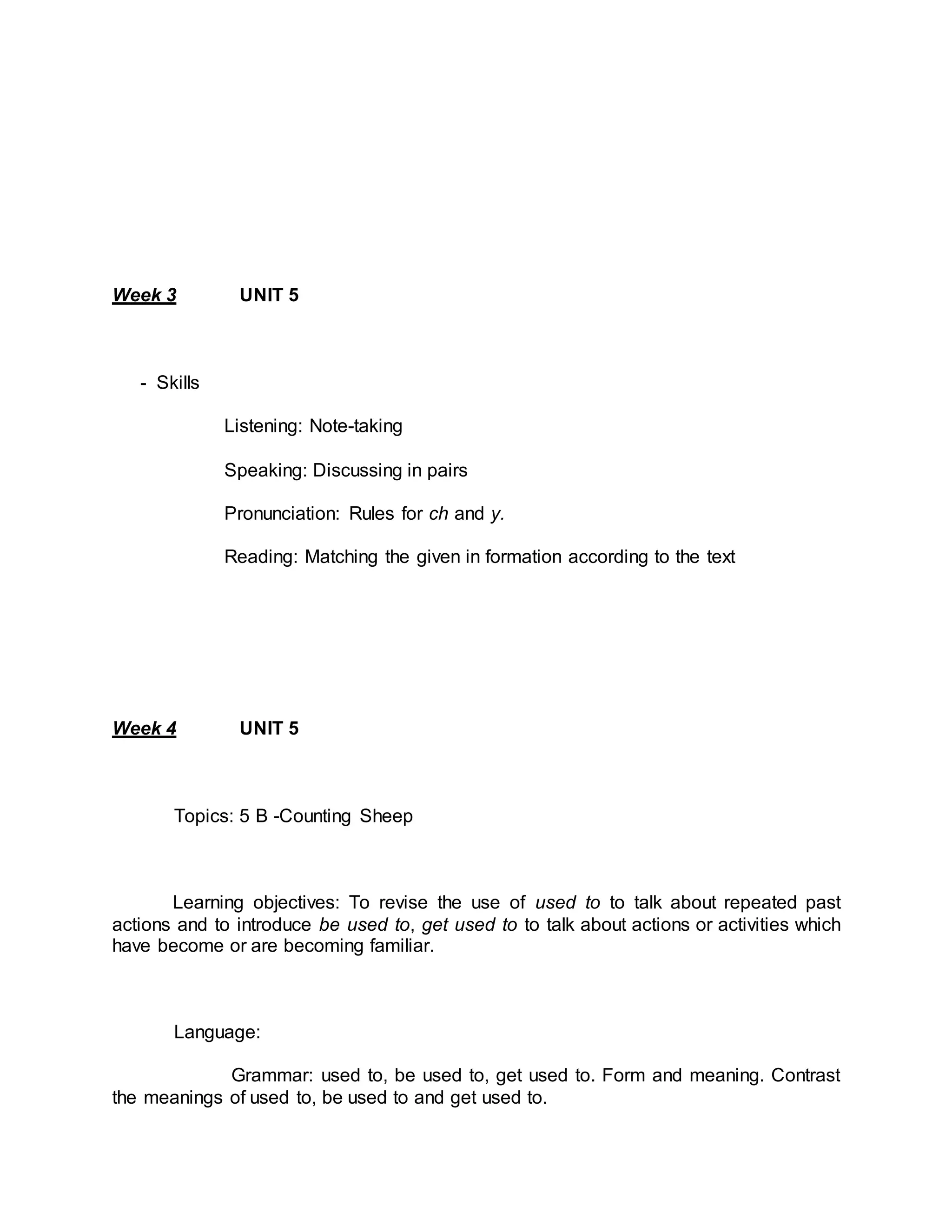 Week 3 UNIT 5 
- Skills 
Listening: Note-taking 
Speaking: Discussing in pairs 
Pronunciation: Rules for ch and y. 
Reading: Matching the given in formation according to the text 
Week 4 UNIT 5 
Topics: 5 B -Counting Sheep 
Learning objectives: To revise the use of used to to talk about repeated past 
actions and to introduce be used to, get used to to talk about actions or activities which 
have become or are becoming familiar. 
Language: 
Grammar: used to, be used to, get used to. Form and meaning. Contrast 
the meanings of used to, be used to and get used to. 
 