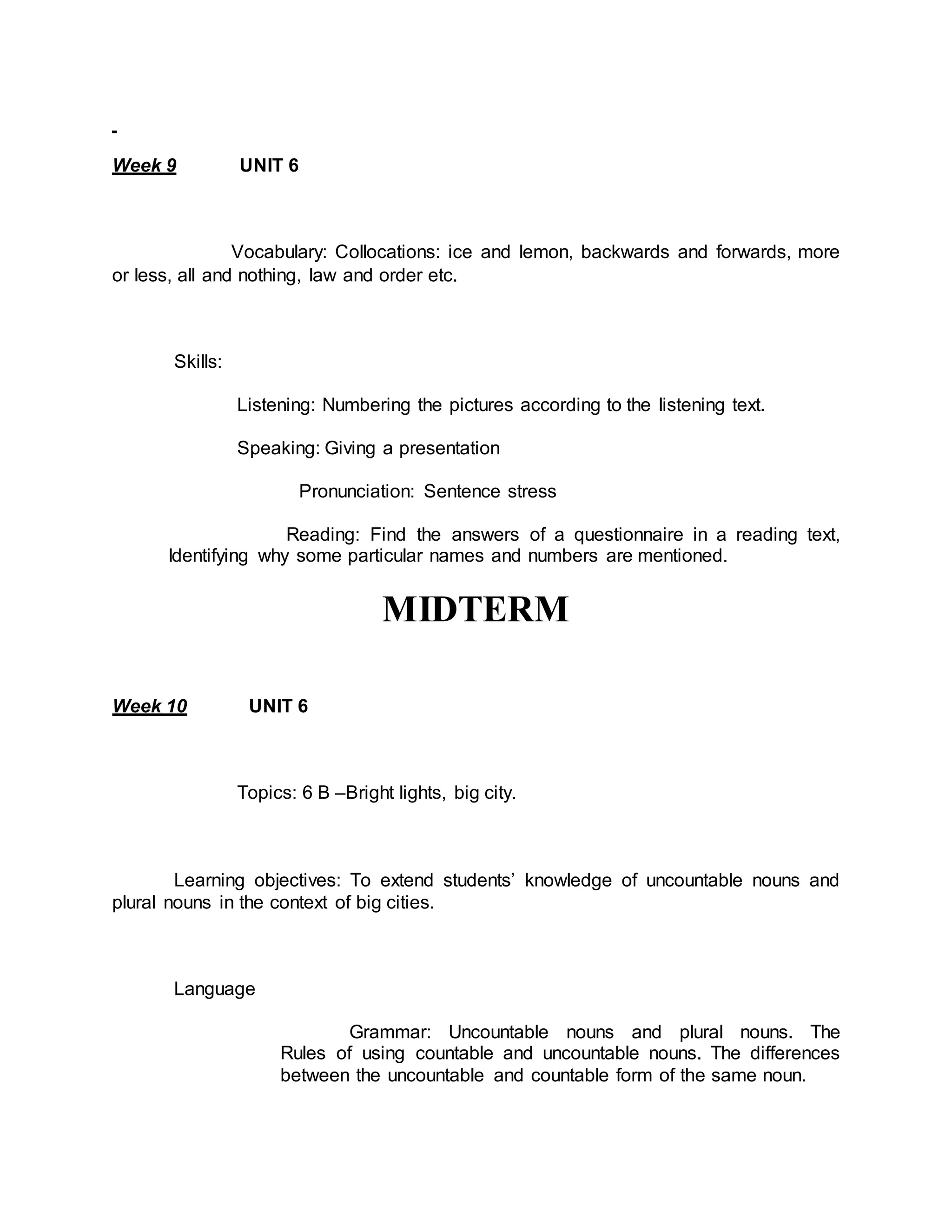 Week 9 UNIT 6 
Vocabulary: Collocations: ice and lemon, backwards and forwards, more 
or less, all and nothing, law and order etc. 
Skills: 
Listening: Numbering the pictures according to the listening text. 
Speaking: Giving a presentation 
Pronunciation: Sentence stress 
Reading: Find the answers of a questionnaire in a reading text, 
Identifying why some particular names and numbers are mentioned. 
MIDTERM 
Week 10 UNIT 6 
Topics: 6 B –Bright lights, big city. 
Learning objectives: To extend students’ knowledge of uncountable nouns and 
plural nouns in the context of big cities. 
Language 
Grammar: Uncountable nouns and plural nouns. The 
Rules of using countable and uncountable nouns. The differences 
between the uncountable and countable form of the same noun. 
 