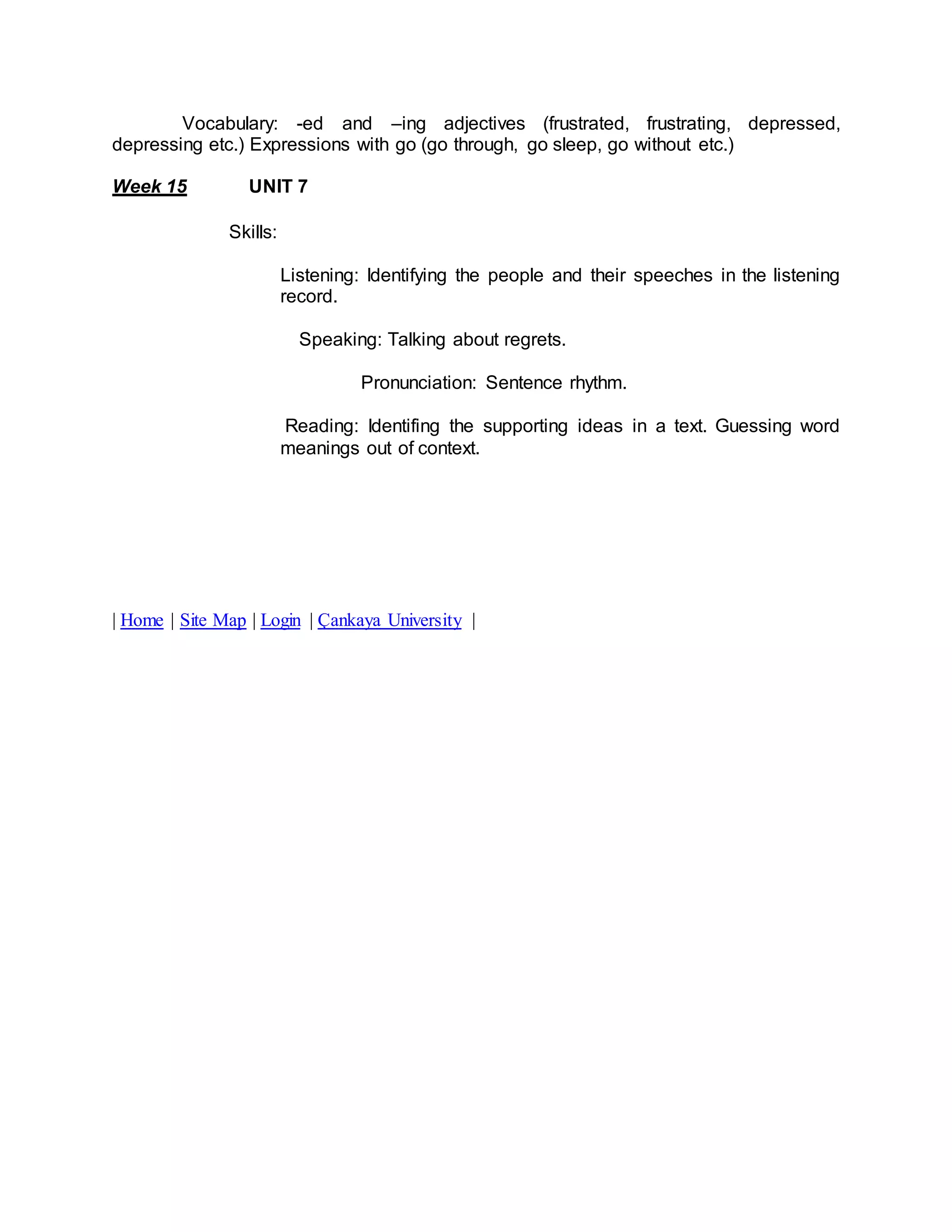 Vocabulary: -ed and –ing adjectives (frustrated, frustrating, depressed, 
depressing etc.) Expressions with go (go through, go sleep, go without etc.) 
Week 15 UNIT 7 
Skills: 
Listening: Identifying the people and their speeches in the listening 
record. 
Speaking: Talking about regrets. 
Pronunciation: Sentence rhythm. 
Reading: Identifing the supporting ideas in a text. Guessing word 
meanings out of context. 
| Home | Site Map | Login | Çankaya University | 
