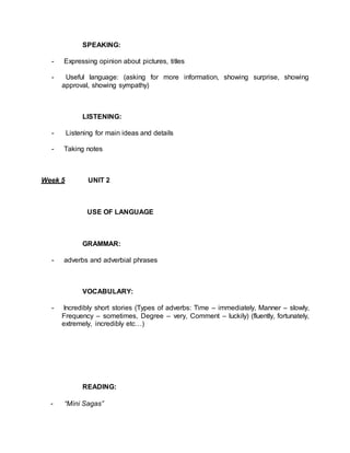 SPEAKING: 
- Expressing opinion about pictures, titles 
- Useful language: (asking for more information, showing surprise, showing 
approval, showing sympathy) 
LISTENING: 
- Listening for main ideas and details 
- Taking notes 
Week 5 UNIT 2 
USE OF LANGUAGE 
GRAMMAR: 
- adverbs and adverbial phrases 
VOCABULARY: 
- Incredibly short stories (Types of adverbs: Time – immediately, Manner – slowly, 
Frequency – sometimes, Degree – very, Comment – luckily) (fluently, fortunately, 
extremely, incredibly etc…) 
READING: 
- “Mini Sagas” 
 