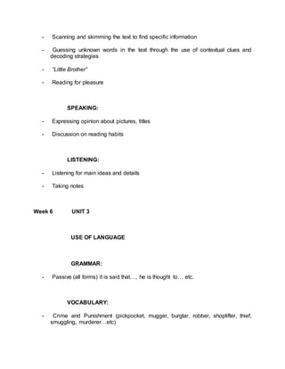 - Scanning and skimming the text to find specific information 
- Guessing unknown words in the text through the use of contextual clues and 
decoding strategies 
- “Little Brother” 
- Reading for pleasure 
SPEAKING: 
- Expressing opinion about pictures, titles 
- Discussion on reading habits 
LISTENING: 
- Listening for main ideas and details 
- Taking notes 
Week 6 UNIT 3 
USE OF LANGUAGE 
GRAMMAR: 
- Passive (all forms) it is said that…, he is thought to… etc. 
VOCABULARY: 
- Crime and Punishment (pickpocket, mugger, burglar, robber, shoplifter, thief, 
smuggling, murderer…etc) 
 