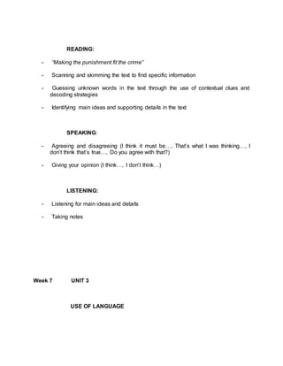 READING: 
- “Making the punishment fit the crime” 
- Scanning and skimming the text to find specific information 
- Guessing unknown words in the text through the use of contextual clues and 
decoding strategies 
- Identifying main ideas and supporting details in the text 
SPEAKING: 
- Agreeing and disagreeing (I think it must be…, That’s what I was thinking…, I 
don’t think that’s true…, Do you agree with that?) 
- Giving your opinion (I think…, I don’t think…) 
LISTENING: 
- Listening for main ideas and details 
- Taking notes 
Week 7 UNIT 3 
USE OF LANGUAGE 
 