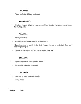 GRAMMAR: 
- Future perfect and future continuous 
VOCABULARY: 
- Weather (drizzle, blizzard, muggy, scorching, tornado, hurricane, humid, mild, 
floods, fog…etc) 
READING: 
- “Stormy Weather” 
- Skimming and scanning for specific information 
- Guessing unknown words in the text through the use of contextual clues and 
decoding strategies 
- Identifying main ideas and supporting details in the text 
SPEAKING: 
- Expressing opinion about pictures, titles 
- Discussion on weather conditions 
LISTENING: 
- Listening for main ideas and details 
- Taking notes 
Week 8 UNIT 3 
 