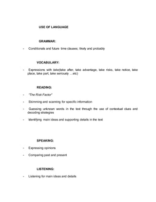 USE OF LANGUAGE 
GRAMMAR: 
- Conditionals and future time clauses; likely and probably 
VOCABULARY: 
- Expressions with take(take after, take advantage, take risks, take notice, take 
place, take part, take seriously …etc) 
READING: 
- “The Risk Factor” 
- Skimming and scanning for specific information 
- Guessing unknown words in the text through the use of contextual clues and 
decoding strategies 
- Identifying main ideas and supporting details in the text 
SPEAKING: 
- Expressing opinions 
- Comparing past and present 
LISTENING: 
- Listening for main ideas and details 
 