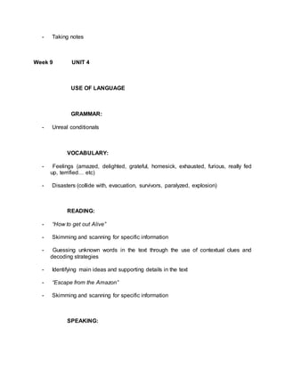 - Taking notes 
Week 9 UNIT 4 
USE OF LANGUAGE 
GRAMMAR: 
- Unreal conditionals 
VOCABULARY: 
- Feelings (amazed, delighted, grateful, homesick, exhausted, furious, really fed 
up, terrified… etc) 
- Disasters (collide with, evacuation, survivors, paralyzed, explosion) 
READING: 
- “How to get out Alive” 
- Skimming and scanning for specific information 
- Guessing unknown words in the text through the use of contextual clues and 
decoding strategies 
- Identifying main ideas and supporting details in the text 
- “Escape from the Amazon” 
- Skimming and scanning for specific information 
SPEAKING: 
 