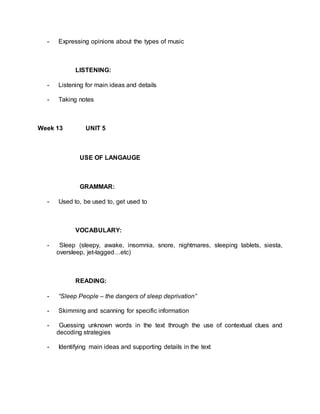 - Expressing opinions about the types of music 
LISTENING: 
- Listening for main ideas and details 
- Taking notes 
Week 13 UNIT 5 
USE OF LANGAUGE 
GRAMMAR: 
- Used to, be used to, get used to 
VOCABULARY: 
- Sleep (sleepy, awake, insomnia, snore, nightmares, sleeping tablets, siesta, 
oversleep, jet-lagged…etc) 
READING: 
- “Sleep People – the dangers of sleep deprivation” 
- Skimming and scanning for specific information 
- Guessing unknown words in the text through the use of contextual clues and 
decoding strategies 
- Identifying main ideas and supporting details in the text 
 