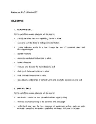 Instructor: Ph.D. Bülent AKAT 
OBJECTIVES: 
A. READING SKILL 
At the end of the course, students will be able to: 
- identify the main idea and supporting details of a text 
- scan and skim the texts to find specific information 
- guess unknown words in a text through the use of contextual clues and 
decoding strategies 
- identify referents 
- recognize contextual references in a text 
- make inferences 
- evaluate and discuss the main ideas in a text 
- distinguish facts and opinions in a text 
- think critically in response to a text 
- understand a wide range of content words and idiomatic expressions in a text 
B. WRITING SKILL 
At the end of the course, students will be able to: 
- use linkers, transitions, and parallel structures appropriately 
- develop an understanding of the sentence and paragraph 
- understand and use the key concepts of paragraph writing such as topic 
sentence, supporting sentences, concluding sentence, unity and coherence 
 