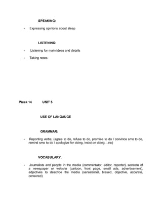 SPEAKING: 
- Expressing opinions about sleep 
LISTENING: 
- Listening for main ideas and details 
- Taking notes 
Week 14 UNIT 5 
USE OF LANGAUGE 
GRAMMAR: 
- Reporting verbs; (agree to do, refuse to do, promise to do / convince smo to do, 
remind smo to do / apologize for doing, insist on doing…etc) 
VOCABULARY: 
- Journalists and people in the media (commentator, editor, reporter), sections of 
a newspaper or website (cartoon, front page, small ads, advertisement), 
adjectives to describe the media (sensational, biased, objective, accurate, 
censored) 
 