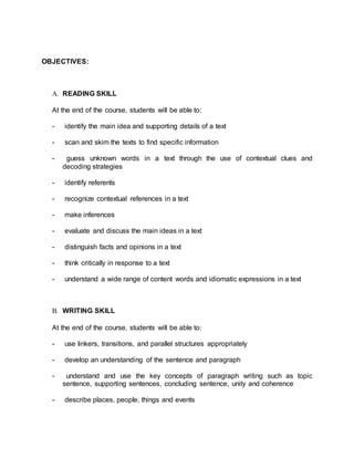 OBJECTIVES: 
A. READING SKILL 
At the end of the course, students will be able to: 
- identify the main idea and supporting details of a text 
- scan and skim the texts to find specific information 
- guess unknown words in a text through the use of contextual clues and 
decoding strategies 
- identify referents 
- recognize contextual references in a text 
- make inferences 
- evaluate and discuss the main ideas in a text 
- distinguish facts and opinions in a text 
- think critically in response to a text 
- understand a wide range of content words and idiomatic expressions in a text 
B. WRITING SKILL 
At the end of the course, students will be able to: 
- use linkers, transitions, and parallel structures appropriately 
- develop an understanding of the sentence and paragraph 
- understand and use the key concepts of paragraph writing such as topic 
sentence, supporting sentences, concluding sentence, unity and coherence 
- describe places, people, things and events 
 