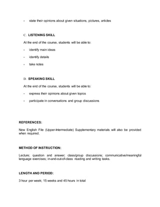 - state their opinions about given situations, pictures, articles 
C. LISTENING SKILL 
At the end of the course, students will be able to: 
- identify main ideas 
- identify details 
- take notes 
D. SPEAKING SKILL 
At the end of the course, students will be able to: 
- express their opinions about given topics 
- participate in conversations and group discussions 
REFERENCES: 
New English File (Upper-Intermediate) Supplementary materials will also be provided 
when required. 
METHOD OF INSTRUCTION: 
Lecture; question and answer; class/group discussions; communicative/meaningful 
language exercises; in-and-out-of-class reading and writing tasks. 
LENGTH AND PERIOD: 
3 hour per week; 15 weeks and 45 hours in total 
 