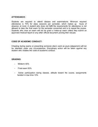 ATTENDANCE: 
Students are required to attend classes and examinations. Minimum required 
attendance is 70% for class sessions per semester, which makes up hours of 
absence at most. A student who does not fulfill the requirements for attendance is not 
allowed to take the final exam for the semester concerned and is to repeat the course. 
Students who miss an exam will not be given a make-up exam unless they submit an 
approved medical report or any other official document proving their excuse. 
CODE OF ACADEMIC CONDUCT: 
Cheating during exams or presenting someone else’s work as yours (plagiarism) will not 
be tolerated under any circumstances. Disciplinary action will be taken against any 
student who violates the code of academic conduct. 
GRADING: 
- Midterm 40% 
- Final exam 50% 
- Active participation during classes, attitude toward the course, assignments 
handed in due time 10% 
 